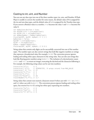 Data types 99
Casting to int, uint, and Number
You can cast any data type into one of the three number types: int, uint, and Number. If Flash
Player is unable to convert the number for some reason, the default value of 0 is assigned for
the int and uint data types, and the default value of NaN is assigned for the Number data type.
If you convert a Boolean value to a number, true becomes the value 1 and false becomes the
value 0.
var myBoolean:Boolean = true;
var myUINT:uint = uint(myBoolean);
var myINT:int = int(myBoolean);
var myNum:Number = Number(myBoolean);
trace(myUINT, myINT, myNum); // 1 1 1
myBoolean = false;
myUINT = uint(myBoolean);
myINT = int(myBoolean);
myNum = Number(myBoolean);
trace(myUINT, myINT, myNum); // 0 0 0
String values that contain only digits can be successfully converted into one of the number
types. The number types can also convert strings that look like negative numbers or strings
that represent a hexadecimal value (for example, 0x1A). The conversion process ignores
leading and trailing white space characters in the string value. You can also cast strings that
look like floating-point numbers using Number(). The inclusion of a decimal point causes
uint() and int() to return an integer, truncating the decimal and the characters following it.
For example, the following string values can be cast into numbers:
trace(uint("5")); // 5
trace(uint("-5")); // 4294967291. It wraps around from MAX_VALUE
trace(uint(" 27 ")); // 27
trace(uint("3.7")); // 3
trace(int("3.7")); // 3
trace(int("0x1A")); // 26
trace(Number("3.7")); // 3.7
String values that contain non-numeric characters return 0 when cast with int() or uint()
and NaN when cast with Number(). The conversion process ignores leading and trailing white
space, but returns 0 or NaN if a string has white space separating two numbers.
trace(uint("5a")); // 0
trace(uint("ten")); // 0
trace(uint("17 63")); // 0
 