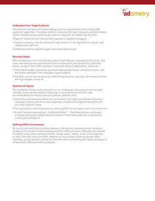 Understand Your Target Audience
Adometry has partnered with market-leading customer segmentation solutions plus CRM
systems to ingest data. This allows clients to understand the reach, frequency and performance
of their marketing across audience and customer segments and additionally lets them:
• Segment audiences and measure their responses to targeted messaging
• Improve conversion rates by reaching the right audience in the right channel using the right
creative at the right time
• Understand and leverage the triggers that create repeat buyers
Minimize Waste
Adometry Attribute is the only attribution platform that integrates viewability into its results. Ads
never seen because they were below the fold or never served are removed from attribution
results, driving a 10%-to-20% reduction in wasted ad spend. Using Attribute, clients can:
• Verify that all display impressions purchased were actually served, viewed by a human, and
that viewers were part of the campaign’s target audience
•	Decide to cut sub-optimal spend by implementing frequency capping or eliminating channels
with high negative overlap lift
Optimize Ad Spend
The complexity of cross-media interactions is too challenging to be analyzed and managed
manually; it requires sophisticated technology to automate the process and make
recommendations for media buyers and planners. Attribute offers:
• Verify Fully automated optimization recommendations of in-flight and next planning period
campaigns, and buy-line items, that incorporate complete cross-channel interactions and
non-linear response curves
• Full support for constraint scenarios for optimizing KPI’s across spend, reach and conversions
• A what-if scenario planning tool – the Media Modeler™ – that allows planners and buyers
to include contractual or policy-based constraints in their media plans and implement the
customized modifications
Onlining Offline Conversions
By linking online and offline consumer behaviors, Attribute lets marketers perform attribution
analysis on the impact of online marketing events to offline purchases. Marketers can evaluate
the effects of any online marketing channel: display, search, affiliate, email, social, and more,
on both online and offline purchases. Attribute can also connect online activity with offline
marketing, giving marketers visibility into how these efforts are working with digital campaigns to
influence both online and offline purchases.
 