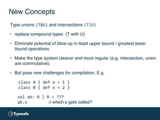 New Concepts
Type unions (T&U) and intersections (T|U)	
  
•  replace compound types (T with U)
•  Eliminate potential of blow-up in least upper bound / greatest lower
bound operations
•  Make the type system cleaner and more regular (e.g. intersection, union
are commutative).
•  But pose new challenges for compilation. E.g.
class	
  A	
  {	
  def	
  x	
  =	
  1	
  }	
  
class	
  B	
  {	
  def	
  x	
  =	
  2	
  }	
  
	
  	
  	
  val	
  ab:	
  A	
  |	
  B	
  =	
  ???	
  
	
  	
  	
  ab.x 	
   	
   	
  // which x gets called?
 