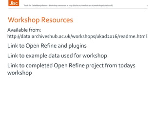 Tools for Data Manipulation - Workshop resources at http://data.archiveshub.ac.uk/workshops/ukad2016/ 2
Workshop Resources
Available from:
http://data.archiveshub.ac.uk/workshops/ukad2016/readme.html
Link to Open Refine and plugins
Link to example data used for workshop
Link to completed Open Refine project from todays
workshop
 