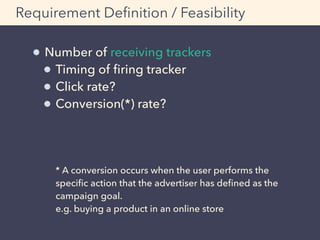 Requirement Deﬁnition / Feasibility
Number of receiving trackers
Timing of ﬁring tracker
Click rate?
Conversion(*) rate? 
 
 
 
* A conversion occurs when the user performs the
speciﬁc action that the advertiser has deﬁned as the
campaign goal. 
e.g. buying a product in an online store
 