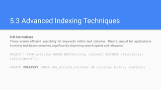 5.3 Advanced Indexing Techniques
Full-text Indexes
These enable eﬃcient searching for keywords within text columns. They're crucial for applications
involving text-based searches, signiﬁcantly improving search speed and relevance.
SELECT * FROM articles WHERE MATCH(title, content) AGAINST ('artificial
intelligence');
CREATE FULLTEXT INDEX idx_article_fulltext ON articles (title, content);
 