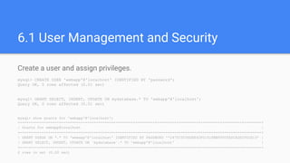 6.1 User Management and Security
Create a user and assign privileges.
mysql> CREATE USER 'webapp'@'localhost' IDENTIFIED BY 'password';
Query OK, 0 rows affected (0.01 sec)
mysql> GRANT SELECT, INSERT, UPDATE ON mydatabase.* TO 'webapp'@'localhost';
Query OK, 0 rows affected (0.01 sec)
mysql> show grants for 'webapp'@'localhost';
+---------------------------------------------------------------------------------------------------------------+
| Grants for webapp@localhost |
+---------------------------------------------------------------------------------------------------------------+
| GRANT USAGE ON *.* TO 'webapp'@'localhost' IDENTIFIED BY PASSWORD '*2470C0C06DEE42FD1618BB99005ADCA2EC9D1E19' |
| GRANT SELECT, INSERT, UPDATE ON `mydatabase`.* TO 'webapp'@'localhost' |
+---------------------------------------------------------------------------------------------------------------+
2 rows in set (0.00 sec)
 