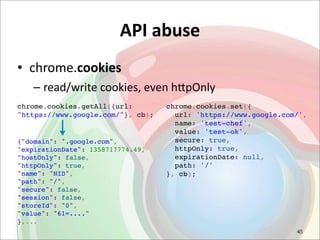 API	
  abuse
• chrome.cookies
   – read/write	
  cookies,	
  even	
  h<pOnly
chrome.cookies.getAll({url:        chrome.cookies.set({
"https://www.google.com/"}, cb);     url: 'https://www.google.com/',
                                     name: 'test-chef',
                                     value: 'test-ok',
{"domain": ".google.com",            secure: true,
"expirationDate": 1358717774.49,     httpOnly: true,
"hostOnly": false,                   expirationDate: null,
"httpOnly": true,                    path: '/'
"name": "NID",                     }, cb);
"path": "/",
"secure": false,
"session": false,
"storeId": "0",
"value": "61=...."
},...
                                                                 45
 