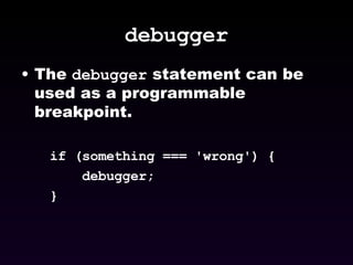 debugger The  debugger  statement can be used as a programmable breakpoint. if (something === 'wrong') { debugger; } 