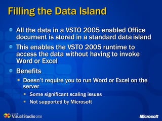 Filling the Data Island All the data in a VSTO 2005 enabled Office document is stored in a standard data island This enables the VSTO 2005 runtime to access the data without having to invoke Word or Excel Benefits Doesn’t require you to run Word or Excel on the server Some significant scaling issues Not supported by Microsoft 