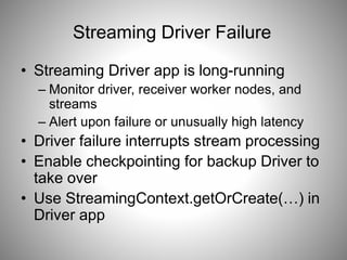 Streaming Driver Failure
• Streaming Driver app is long-running
– Monitor driver, receiver worker nodes, and
streams
– Alert upon failure or unusually high latency
• Driver failure interrupts stream processing
• Enable checkpointing for backup Driver to
take over
• Use StreamingContext.getOrCreate(…) in
Driver app
 