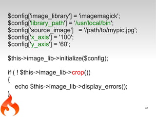 $config['image_library'] = 'imagemagick';
$config['library_path'] = '/usr/local/bin';
$config['source_image'] = '/path/to/mypic.jpg';
$config['x_axis'] = '100';
$config['y_axis'] = '60';

$this->image_lib->initialize($config);

if ( ! $this->image_lib->crop())
{
    echo $this->image_lib->display_errors();
}

                                                  67
 