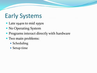 Early Systems
 Late 1940s to mid 1950s
 No Operating System
 Programs interact directly with hardware
 Two main problems:
 Scheduling
 Setup time
 