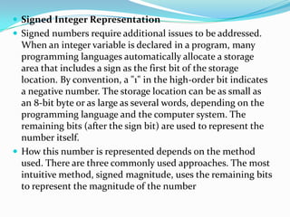  Signed Integer Representation
 Signed numbers require additional issues to be addressed.
When an integer variable is declared in a program, many
programming languages automatically allocate a storage
area that includes a sign as the first bit of the storage
location. By convention, a "1" in the high-order bit indicates
a negative number. The storage location can be as small as
an 8-bit byte or as large as several words, depending on the
programming language and the computer system. The
remaining bits (after the sign bit) are used to represent the
number itself.
 How this number is represented depends on the method
used. There are three commonly used approaches. The most
intuitive method, signed magnitude, uses the remaining bits
to represent the magnitude of the number
 