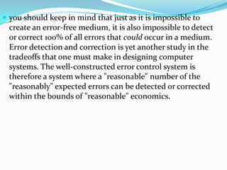  you should keep in mind that just as it is impossible to
create an error-free medium, it is also impossible to detect
or correct 100% of all errors that could occur in a medium.
Error detection and correction is yet another study in the
tradeoffs that one must make in designing computer
systems. The well-constructed error control system is
therefore a system where a "reasonable" number of the
"reasonably" expected errors can be detected or corrected
within the bounds of "reasonable" economics.
 