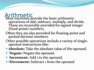 ArithmeticMost machines provide the basic arithmetic
operations of add, subtract, multiply, and divide.
These are invariably provided for signed integer
(fixed-point) numbers.
Often they are also provided for floating-point and
packed decimal numbers.
Other possible operations include a variety of single-
operand instructions like:
 Absolute: Take the absolute value of the operand.
 Negate: Negate the operand.
 Increment: Add 1 to the operand.
 •Decrement: Subtract 1 from the operand
 