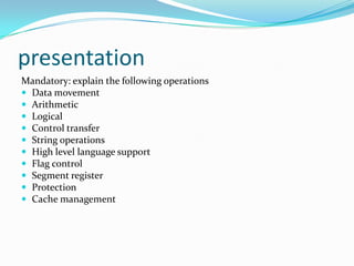 presentation
Mandatory: explain the following operations
 Data movement
 Arithmetic
 Logical
 Control transfer
 String operations
 High level language support
 Flag control
 Segment register
 Protection
 Cache management
 