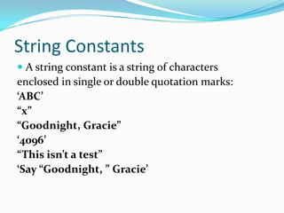 String Constants
 A string constant is a string of characters
enclosed in single or double quotation marks:
‘ABC’
“x”
“Goodnight, Gracie”
‘4096’
“This isn’t a test”
‘Say “Goodnight, ” Gracie’
 