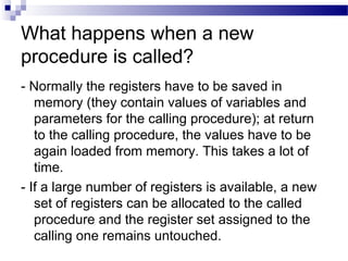 What happens when a new
procedure is called?
- Normally the registers have to be saved in
memory (they contain values of variables and
parameters for the calling procedure); at return
to the calling procedure, the values have to be
again loaded from memory. This takes a lot of
time.
- If a large number of registers is available, a new
set of registers can be allocated to the called
procedure and the register set assigned to the
calling one remains untouched.
 