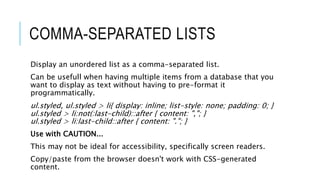 COMMA-SEPARATED LISTS
Display an unordered list as a comma-separated list.
Can be usefull when having multiple items from a database that you
want to display as text without having to pre-format it
programmatically.
ul.styled, ul.styled > li{ display: inline; list-style: none; padding: 0; }
ul.styled > li:not(:last-child)::after { content: ","; }
ul.styled > li:last-child::after { content: "."; }
Use with CAUTION...
This may not be ideal for accessibility, specifically screen readers.
Copy/paste from the browser doesn't work with CSS-generated
content.
 