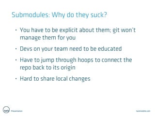 Presentation tackmobile.com
Submodules: Why do they suck?
• You have to be explicit about them; git won’t
manage them for you
• Devs on your team need to be educated
• Have to jump through hoops to connect the
repo back to its origin
• Hard to share local changes
 