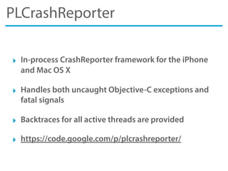 PLCrashReporter
‣ In-process CrashReporter framework for the iPhone
and Mac OS X
‣ Handles both uncaught Objective-C exceptions and
fatal signals
‣ Backtraces for all active threads are provided
‣ https://code.google.com/p/plcrashreporter/
 