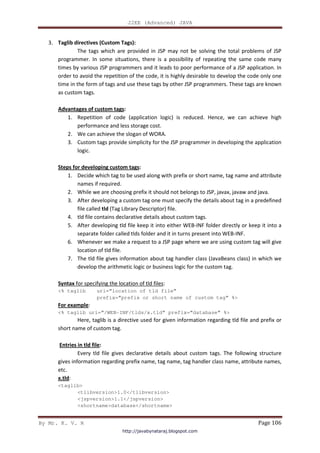 J2EE (Advanced) JAVA
By Mr. K. V. R Page 106
3. Taglib directives (Custom Tags):
The tags which are provided in JSP may not be solving the total problems of JSP
programmer. In some situations, there is a possibility of repeating the same code many
times by various JSP programmers and it leads to poor performance of a JSP application. In
order to avoid the repetition of the code, it is highly desirable to develop the code only one
time in the form of tags and use these tags by other JSP programmers. These tags are known
as custom tags.
Advantages of custom tags:
1. Repetition of code (application logic) is reduced. Hence, we can achieve high
performance and less storage cost.
2. We can achieve the slogan of WORA.
3. Custom tags provide simplicity for the JSP programmer in developing the application
logic.
Steps for developing custom tags:
1. Decide which tag to be used along with prefix or short name, tag name and attribute
names if required.
2. While we are choosing prefix it should not belongs to JSP, javax, javaw and java.
3. After developing a custom tag one must specify the details about tag in a predefined
file called tld (Tag Library Descriptor) file.
4. tld file contains declarative details about custom tags.
5. After developing tld file keep it into either WEB-INF folder directly or keep it into a
separate folder called tlds folder and it in turns present into WEB-INF.
6. Whenever we make a request to a JSP page where we are using custom tag will give
location of tld file.
7. The tld file gives information about tag handler class (JavaBeans class) in which we
develop the arithmetic logic or business logic for the custom tag.
Syntax for specifying the location of tld files:
<% taglib uri=”location of tld file”
prefix=”prefix or short name of custom tag” %>
For example:
<% taglib uri=”/WEB-INF/tlds/x.tld” prefix=”database” %>
Here, taglib is a directive used for given information regarding tld file and prefix or
short name of custom tag.
Entries in tld file:
Every tld file gives declarative details about custom tags. The following structure
gives information regarding prefix name, tag name, tag handler class name, attribute names,
etc.
x.tld:
<taglib>
<tlibversion>1.0</tlibversion>
<jspversion>1.1</jspversion>
<shortname>database</shortname>
http://javabynataraj.blogspot.com
 