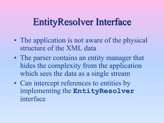 EntityResolver Interface
• The application is not aware of the physical
structure of the XML data
• The parser contains an entity manager that
hides the complexity from the application
which sees the data as a single stream
• Can intercept references to entities by
implementing the EntityResolver
interface
 