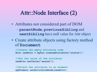 Attr::Node Interface (2)
• Attributes not considered part of DOM
– parentNode, previousSibling and
nextSibling have null value for Attr object
• Create attribute objects using factory method
of Document
//Create the empty Attribute node
Attr newAttr = myDoc.createAttribute("status");
//Set the value of the attribute
newAttr.setValue("secret");
//Attach the attribute to an element
myElement.setAttributeNode(newAttr);
 