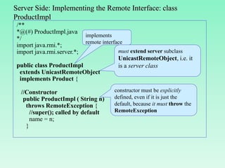 Server Side: Implementing the Remote Interface: class
ProductImpl
/**
*@(#) ProductImpl.java
*/
import java.rmi.*;
import java.rmi.server.*;
public class ProductImpl
extends UnicastRemoteObject
implements Product {
//Constructor
public ProductImpl ( String n)
throws RemoteException {
//super(); called by default
name = n;
}
implements
remote interface
constructor must be explicitly
defined, even if it is just the
default, because it must throw the
RemoteException
must extend server subclass
UnicastRemoteObject, i.e. it
is a server class
 