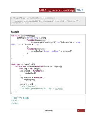 LAB Assignments – JavaScript 2022
JavaScript 9
Example
getImage('doggy.jpg').then(function(successurl){
document.getElementById('doggyplayground').innerHTML = '<img src="' +
successurl + '" />'
})
<!DOCTYPE html>
<html>
<head>
function getImage(url){
return new Promise(function(resolve, reject){
var img = new Image()
img.onload = function(){
resolve(url)
}
img.onerror = function(){
reject(url)
}
img.src = url
// alert(img.src);
//document.getElementById('img1').src=url;
})
}
function testPromise(){
getImage('micky1.png').then(
function(successurl){
document.getElementById('cnt').innerHTML = '<img
src="' + successurl + '" />'
},
function(errorurl){
console.log('Error loading ' + errorurl)
}
)
}
 