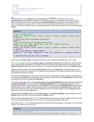 </head>
<body>
<div id="s1" class="square"></div>
<p id="counter_s1"></p>
</body>
</html>
Save the file in your /AdvJS folder as t his.ht ml and . We added some calls to
console.log() in several places (make sure you find them all now, because we'll refer to each of them
below) We also added a whole new function, set upClickHandler(), which adds a click handler to the "s1"
<div>, so that when you click on the "s1" <div> you'll see a message indicating how many times you've
clicked on that <div>. Open the console (reload the page if you don't see any output), and you see messages
like this:
OBSERVE:
> This in window.onload:
Window {top: Window, window: Window, location: Location, external: Object, chrom
e: Object}
> This at the top of the Square constructor:
Square {}
> This at the bottom of the Square constructor:
Square {id: "s1", name: "square one", size: 100, display: function}
> This in setupClickHandler:
Window {top: Window, window: Window, location: Location, external: Object, chrom
e: Object}
> This in the Square's display method:
Square {id: "s1", name: "square one", size: 100, numClicks: 0, display: function
}
> square one has size 100, and is a Square
Each of these console.log() messages displays the value of t his at a particular spot in your code.
The f irst message is from the console.log() in the window.onload function. When you call the method
of an object, typically, t his refers to the object. That's the case here: we called the function assigned to the
window.onload property (and thus, that function is a method), so t his in that method is the window object.
The second message is from the console.log() at the top of the Square() constructor function. Here,
t his is set to a brand new object (the one created by the constructor), and because we have yet to set any of
its properties, that object is empty.
At the end of the Square() constructor, we see t he t hird message after we add properties and methods to
the object being created by the constructor. In the message we see a fully constructed Square object that will
be returned to the code that called new Square().
The f ourt h message is from the console.log() in the set upClickHandler(), which we call just before we
call square.display(). The value of t his in set upClickHandler() is also the window object, but for an
entirely different reason. Here, t his is set to the window object because set upClickHandler() is a globally
defined function we've created, and the context in which it is being called is the window object—that is, the
global object. Whenever you call a globally defined function as a function, t his is set to the window object
(unless you've set it to something else).
The last t wo messages are from the console.log()s in the square.display() method. t his is set to the
Square object; that is the method we called from Square object.
We don't see the message in the "s1" <div> click handler yet (assuming you haven't clicked on that <div> yet;
if you have, just reload the page and don't click on it so that your messages match ours).
Now, click on the "s1" <div> (by clicking anywhere on the text). More text appears in the page, "You've clicked
1 times." and in the console, you see:
OBSERVE:
>This in click handler:
<div id="s1" class="square" style="width: 100px; height: 100px;">...</div>
 