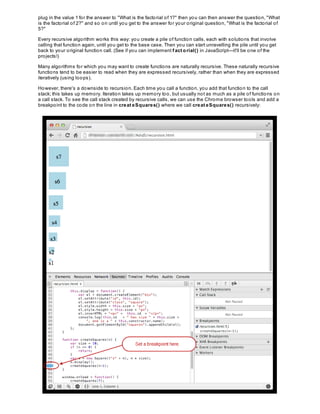 plug in the value 1 for the answer to "What is the factorial of 1?" then you can then answer the question, "What
is the factorial of 2?" and so on until you get to the answer for your original question, "What is the factorial of
5?"
Every recursive algorithm works this way: you create a pile of function calls, each with solutions that involve
calling that function again, until you get to the base case. Then you can start unravelling the pile until you get
back to your original function call. (See if you can implement f act orial() in JavaScript—it'll be one of the
projects!)
Many algorithms for which you may want to create functions are naturally recursive. These naturally recursive
functions tend to be easier to read when they are expressed recursively, rather than when they are expressed
iteratively (using loops).
However, there's a downside to recursion. Each time you call a function, you add that function to the call
stack; this takes up memory. Iteration takes up memory too, but usually not as much as a pile of functions on
a call stack. To see the call stack created by recursive calls, we can use the Chrome browser tools and add a
breakpoint to the code on the line in creat eSquares() where we call creat eSquares() recursively:
 