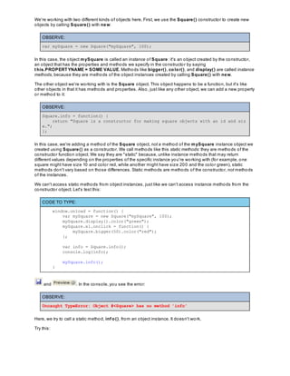We're working with two different kinds of objects here. First, we use the Square() constructor to create new
objects by calling Square() with new:
OBSERVE:
var mySquare = new Square("mySquare", 100);
In this case, the object mySquare is called an instance of Square: it's an object created by the constructor,
an object that has the properties and methods we specify in the constructor by saying
t his.PROPERTYNAME = SOME VALUE. Methods like bigger(), color(), and display() are called instance
methods, because they are methods of the object instances created by calling Square() with new.
The other object we're working with is the Square object. This object happens to be a function, but it's like
other objects in that it has methods and properties. Also, just like any other object, we can add a new property
or method to it:
OBSERVE:
Square.info = function() {
return "Square is a constructor for making square objects with an id and siz
e.";
};
In this case, we're adding a method of the Square object, not a method of the mySquare instance object we
created using Square() as a constructor. We call methods like this static methods: they are methods of the
constructor function object. We say they are "static" because, unlike instance methods that may return
different values depending on the properties of the specific instance you're working with (for example, one
square might have size 10 and color red, while another might have size 200 and the color green), static
methods don't vary based on those differences. Static methods are methods of the constructor, not methods
of the instances.
We can't access static methods from object instances, just like we can't access instance methods from the
constructor object. Let's test this:
CODE TO TYPE:
window.onload = function() {
var mySquare = new Square("mySquare", 100);
mySquare.display().color("green");
mySquare.el.onclick = function() {
mySquare.bigger(50).color("red");
};
var info = Square.info();
console.log(info);
mySquare.info();
}
and . In the console, you see the error:
OBSERVE:
Uncaught TypeError: Object #<Square> has no method 'info'
Here, we try to call a static method, inf o(), from an object instance. It doesn't work.
Try this:
 