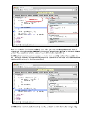 We're now on the line where we return adder(). Look in the right pane under Scope Variables. The local
variables that are defined inside makeAdder(), including the two parameters, x and y, as well as the adder()
function. These are all local variables because they are defined within makeAdder().
Click St ep int o twice more; we're now stopped on the line where we call f () (we haven't executed this line
yet). f is a global variable (if you open Global under Scope Variables in the right pane, you'll see it defined as
a global variable, which is the global window object).
Click St ep int o once more, so that we call f () and stop just before we return the result of adding x and y:
 