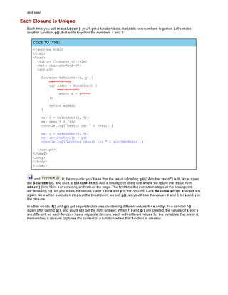 and see!
Each Closure is Unique
Each time you call makeAdder(), you'll get a function back that adds two numbers together. Let's make
another function, g(), that adds together the numbers 4 and 5:
CODE TO TYPE:
<!doctype html>
<html>
<head>
<title> Closures </title>
<meta charset="utf-8">
<script>
function makeAdder(x, y) {
var z = 10;
var adder = function() {
var x = 10;
return x + y + z;
};
return adder;
}
var f = makeAdder(2, 3);
var result = f();
console.log("Result is: " + result);
var g = makeAdder(4, 5);
var anotherResult = g();
console.log("Another result is: " + anotherResult);
</script>
</head>
<body>
</body>
</html>
and . In the console, you'll see that the result of calling g() ("Another result") is 9. Now, open
the Sources tab, and look at closure.ht ml. Add a breakpoint at the line where we return the result from
adder() (line 10 in our version), and reload the page. The first time the execution stops at the breakpoint,
we're calling f (), so you'll see the values 2 and 3 for x and y in the closure. Click Resume script execut ion
again. Now when execution stops at the breakpoint, we call g(), so you'll see the values 4 and 5 for x and y in
the closure.
In other words, f () and g() get separate closures containing different values for x and y. You can call f ()
again after calling g(), and you'll still get the right answer. When f () and g() are created, the values of x and y
are different, so each function has a separate closure, each with different values for the variables that are in it.
Remember, a closure captures the context of a function when that function is created.
 