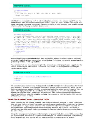 INTERACTIVE SESSION:
> window.document
#document
<!DOCTYPE html PUBLIC "-//W3C//DTD HTML 3.2 Final//EN">
<html>...</html>
All of the browser-related things you'll do with JavaScript are properties of the window object. We say the
window object is the global object or head object, because it gives you access to all the other objects you'll
use to manipulate the browser environment. Try typing the names of these properties in the browser and see
what you get (we're showing results from Chrome here):
INTERACTIVE SESSION:
> window.localStorage
Storage {2269ae85-adeb-40cb-aef0-c43e9b4940ea_popup_openPosition: "{"top":184,
"left":270}", 235486a4-943d-45a7-a1f4-31d1b4d6bae1_popup_openPosition: "{"top":1
84,"left":314}", 3437639f-10f2-4bd7-8e24-2314e5beeb6d_popup_openPosition: "{"top
":184,"left":270}", 3af686d4-ef0e-4ba4-a302-81bf2a8c23d6_popup_openPosition: "{"
top":33,"left":2}", 46c2259c-fa5e-4c41-8bf7-3973fc2f678e_popup_openPosition: "{"
top":184,"left":270}"...}
> window.navigator.geolocation
Geolocation {getCurrentPosition: function, watchPosition: function, clearWatch
: function}
> window.JSON
JSON {}
Remember that because the window object is the global object, it's also the default object, so to access a
property of the window object you don't have to type window. For instance, you can write window.alert () or
just alert (), window.JSON, or just JSON.
You can also create and inspect elements right in the console to see which properties are supported by the
various element objects in the browser. For instance, if you want to see the properties supported by the
<video> element, try this:
INTERACTIVE SESSION:
> var media = document.createElement("video")
undefined
> media.
We created a <video> element using the document .creat eElement () method. Once we have that element
(in a variable, it's not added to the page), we can inspect it by typing "media" followed by a period. Just like
before, a popup window appears with all the various properties that the <video> element supports. There are
some different properties and methods in the list that aren't supported by other elements, or by the
document object. Because a video object is a DOM object, it will inherit many methods that all element
objects have, but it has a few, like aut oplay and loop, that are unique to video (and audio, which has many
of the same properties as video).
How the Browser Runs JavaScript Code
When JavaScript was first added to browsers, it was purely an interpreted language. To run the JavaScript in
your web page, the browser begins interpreting and executing your JavaScript, from the top down, as the page
is loaded. Each line of your code is parsed by other code internal to the browser and then evaluated. The
browser's runtime environment contains all of your variables, functions, and so on, so if you declare a
variable x and give it the value 3, the browser creates a bit of storage in that runtime environment, and stores
the value 3 there.
Interpreted languages are typically slower than compiled languages, like C, C++, Java, and C#, because they
are not converted to machine code or optimized before they are run. The browser interprets each and every
line of code as it gets to the next line, and has to parse each line of code just as you've written it.
 