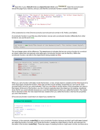Save this in your /AdvJS folder as object Const r.ht ml, and . Open the console (and
reload the page if you need to), and you see that the constructor function created a book object:
(This screenshot is in the Chrome console, but it should look similar in IE, Firefox, and Safari).
A constructor function is just like any other function, but we call a constructor function differently from other
functions: we use the word new.
OBSERVE:
var book1 = new Book("The Hound of the Baskervilles", "Sir Arthur Conan Doyle",
1901, true);
The word new makes all the difference. The new keyword indicates that we are using a function to construct
an object, rather than just execute code (although a constructor function can do that too). Within the
constructor function, we refer to the object that is being created as t his:
OBSERVE:
function Book(title, author, published, hasMovie) {
this.title = title;
this.author = author;
this.published = published;
this.hasMovie = hasMovie;
this.display = function() {
console.log(this);
};
}
When you call a function with new, inside that function, a new, empty object is created and the t his keyword is
set to that object. (Inside the function, t his acts just like a local variable, except that you can't set its value
yourself; that's done for you automatically). Then you use t his to set the values of any properties you want in
that object. At the end of the function, you don't have to explicitly return the object you're creating; JavaScript
does that for you automatically because you used the new keyword when you called the function. The object
that is returned is t his: the new object that was created when you called the function, that has the properties
you set in the function.
Of course any function could return an object if you wanted it to:
INTERACTIVE SESSION:
> function makeObj() { return { x: 1 }; }
undefined
> var myObj = makeObj();
undefined
> myObj
Object {x: 1}
However, in this example, makeObj() is not a constructor function because we didn't call it with new. Instead
we called the function normally, and inside the function, created an object literal on the fly, and returned it to
the caller of the function makeObj(). These two ways of creating functions might seem similar, but there are a
 