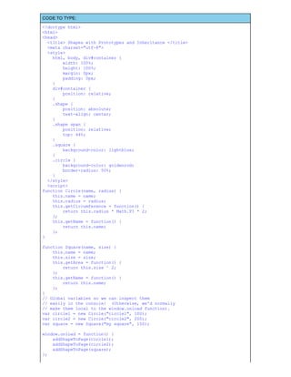 CODE TO TYPE:
<!doctype html>
<html>
<head>
<title> Shapes with Prototypes and Inheritance </title>
<meta charset="utf-8">
<style>
html, body, div#container {
width: 100%;
height: 100%;
margin: 0px;
padding: 0px;
}
div#container {
position: relative;
}
.shape {
position: absolute;
text-align: center;
}
.shape span {
position: relative;
top: 44%;
}
.square {
background-color: lightblue;
}
.circle {
background-color: goldenrod;
border-radius: 50%;
}
</style>
<script>
function Circle(name, radius) {
this.name = name;
this.radius = radius;
this.getCircumference = function() {
return this.radius * Math.PI * 2;
};
this.getName = function() {
return this.name;
};
}
function Square(name, size) {
this.name = name;
this.size = size;
this.getArea = function() {
return this.size ^ 2;
};
this.getName = function() {
return this.name;
};
}
// Global variables so we can inspect them
// easily in the console! (Otherwise, we'd normally
// make them local to the window.onload function).
var circle1 = new Circle("circle1", 100);
var circle2 = new Circle("circle2", 200);
var square = new Square("my square", 150);
window.onload = function() {
addShapeToPage(circle1);
addShapeToPage(circle2);
addShapeToPage(square);
};
 