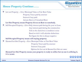 Sinewave Computer Services Pvt. Ltd. Taxbase, Page 2612/26/14
House Property Continue……
 Let out Property : - Give Municipal Value or Fair Rent Value
Property Taxes paid by assessee
Interest if any paid.
Arrears Rent or Unrealized Rent
Let Out Property means Property Given on Rent to somebody.
 Self Occupied Property :- Give Only interest paid during the year on Loan
Any interest paid during the construction
Tick in the check box is condition is true
Based on tick it will calculate deductions
Net figure for this is always negative.
Self Occupied Property means self staying property.
 Deemed Let Out Property :- Give Municipal Value or Fair Rent Value
Property Taxes paid by assessee
Interest if any paid.
Options for Let out & Deemed Let Out are same.
Deemed Let Out Property means your property is ready to utilize but no one is utilizing it,
it is vacant.
 