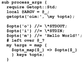 sub process_args {
  require Getopt::Std;
  local @ARGV = @_;
  getopts('oim:', my %opts);

  $opts{'o'} //= *STDOUT;
  $opts{'i'} //= *STDIN;
  $opts{'m'} //= 'Hello World!';
  # left over @_?
  my %args = map {
    $opts_map{$_} => $opts{$_}
    } keys %opts;
  }
 
