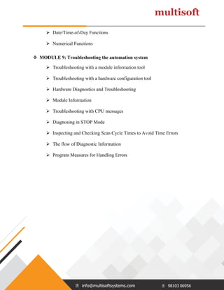 info@multisoftsystems.com 98103 06956
➢ Date/Time-of-Day Functions
➢ Numerical Functions
❖ MODULE 9: Troubleshooting the automation system
➢ Troubleshooting with a module information tool
➢ Troubleshooting with a hardware configuration tool
➢ Hardware Diagnostics and Troubleshooting
➢ Module Information
➢ Troubleshooting with CPU messages
➢ Diagnosing in STOP Mode
➢ Inspecting and Checking Scan Cycle Times to Avoid Time Errors
➢ The flow of Diagnostic Information
➢ Program Measures for Handling Errors
 