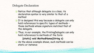 Delegate Declaration
 Notice that although delegate is a class, its
declaration syntax is very similar to that of a
method
 It is designed this way because a delegate can only
hold references to specific types of methods –
those methods whose signature matched that of
the delegate.
 Thus, in our example, the PrintingDelegate can only
hold references to methods of the form:
[static] void MethodName(String s)
 As the above example shows, such methods can be
static or instance
 