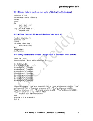 gcrindia@gmail.com

8.14 Display Natural numbers sum up to n? (Using Do...Until...Loop)

Dim num, n, sum
n= inputbox ("Enter a Value")
sum=0
num=1
Do
      sum= sum+num
      num=num+1
Loop Until num =cdbl (n+1)
      msgbox sum

8.15 Write a Function for Natural Numbers sum up to n?

Function NNumCou (n)
Dim num, sum
sum=0
For num= 1 to n step 1
       sum= sum+num
Next
msgbox sum
End Function

8.16 Verify weather the entered 10 digit value is a numeric value or not?

Dim a,x,y,z,num
num=Inputbox ("Enter a Phone Number")

d1= left (num,1)
d10=Right (num,1)
d2=mid (num, 2, len   (1))
d3=mid (num, 3, len   (1))
d4=mid (num, 4, len   (1))
d5=mid (num, 5, len   (1))
d6=mid (num, 6, len   (1))
d7=mid (num, 7, len   (1))
d8=mid (num, 8, len   (1))
d9=mid (num, 9, len   (1))


If isnumeric (d1) = "True" and isnumeric (d2) = "True" and isnumeric (d3) = "True"
and isnumeric (d4) = "True"and isnumeric (d5) = "True"and isnumeric (d6) =
"True"and isnumeric (d7) = "True"and isnumeric (d8) = "True"and isnumeric (d9) =
"True"and isnumeric (d10) = "True" Then
        msgbox "It is a Numeric Value"
else
 Msgbox "It is NOT Numeric"
 End If




              G.C.Reddy, QTP Trainer (Mobile: 9247837478)                       20
 
