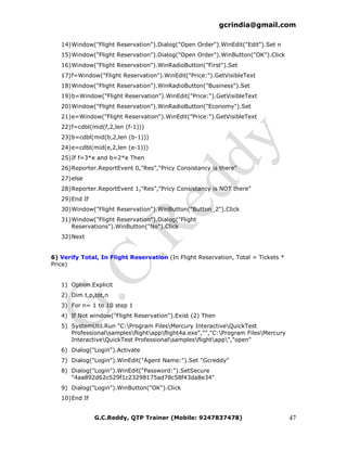 gcrindia@gmail.com

   14) Window("Flight Reservation").Dialog("Open Order").WinEdit("Edit").Set n
   15) Window("Flight Reservation").Dialog("Open Order").WinButton("OK").Click
   16) Window("Flight Reservation").WinRadioButton("First").Set
   17) f=Window("Flight Reservation").WinEdit("Price:").GetVisibleText
   18) Window("Flight Reservation").WinRadioButton("Business").Set
   19) b=Window("Flight Reservation").WinEdit("Price:").GetVisibleText
   20) Window("Flight Reservation").WinRadioButton("Economy").Set
   21) e=Window("Flight Reservation").WinEdit("Price:").GetVisibleText
   22) f=cdbl(mid(f,2,len (f-1)))
   23) b=cdbl(mid(b,2,len (b-1)))
   24) e=cdbl(mid(e,2,len (e-1)))
   25) If f=3*e and b=2*e Then
   26) Reporter.ReportEvent 0,"Res","Pricy Consistancy is there"
   27) else
   28) Reporter.ReportEvent 1,"Res","Pricy Consistancy is NOT there"
   29) End If
   30) Window("Flight Reservation").WinButton("Button_2").Click
   31) Window("Flight Reservation").Dialog("Flight
       Reservations").WinButton("No").Click
   32) Next


6) Verify Total, In Flight Reservation (In Flight Reservation, Total = Tickets *
Price)


   1) Option Explicit
   2) Dim t,p,tot,n
   3) For n= 1 to 10 step 1
   4) If Not window("Flight Reservation").Exist (2) Then
   5) SystemUtil.Run "C:Program FilesMercury InteractiveQuickTest
      Professionalsamplesflightappflight4a.exe","","C:Program FilesMercury
      InteractiveQuickTest Professionalsamplesflightapp","open"
   6) Dialog("Login").Activate
   7) Dialog("Login").WinEdit("Agent Name:").Set "Gcreddy"
   8) Dialog("Login").WinEdit("Password:").SetSecure
      "4aa892d62c529f1c23298175ad78c58f43da8e34"
   9) Dialog("Login").WinButton("OK").Click
   10) End If


                G.C.Reddy, QTP Trainer (Mobile: 9247837478)                        47
 