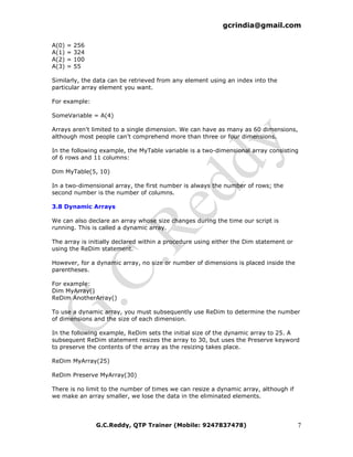 gcrindia@gmail.com

A(0)   =   256
A(1)   =   324
A(2)   =   100
A(3)   =   55

Similarly, the data can be retrieved from any element using an index into the
particular array element you want.

For example:

SomeVariable = A(4)

Arrays aren't limited to a single dimension. We can have as many as 60 dimensions,
although most people can't comprehend more than three or four dimensions.

In the following example, the MyTable variable is a two-dimensional array consisting
of 6 rows and 11 columns:

Dim MyTable(5, 10)

In a two-dimensional array, the first number is always the number of rows; the
second number is the number of columns.

3.8 Dynamic Arrays

We can also declare an array whose size changes during the time our script is
running. This is called a dynamic array.

The array is initially declared within a procedure using either the Dim statement or
using the ReDim statement.

However, for a dynamic array, no size or number of dimensions is placed inside the
parentheses.

For example:
Dim MyArray()
ReDim AnotherArray()

To use a dynamic array, you must subsequently use ReDim to determine the number
of dimensions and the size of each dimension.

In the following example, ReDim sets the initial size of the dynamic array to 25. A
subsequent ReDim statement resizes the array to 30, but uses the Preserve keyword
to preserve the contents of the array as the resizing takes place.

ReDim MyArray(25)

ReDim Preserve MyArray(30)

There is no limit to the number of times we can resize a dynamic array, although if
we make an array smaller, we lose the data in the eliminated elements.




                 G.C.Reddy, QTP Trainer (Mobile: 9247837478)                           7
 