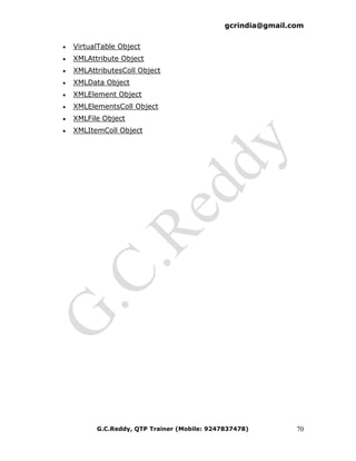 gcrindia@gmail.com


•   VirtualTable Object
•   XMLAttribute Object
•   XMLAttributesColl Object
•   XMLData Object
•   XMLElement Object
•   XMLElementsColl Object
•   XMLFile Object
•   XMLItemColl Object




          G.C.Reddy, QTP Trainer (Mobile: 9247837478)         70
 