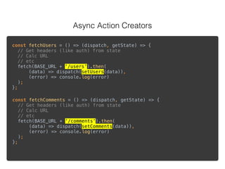 Async Action Creators
 
const fetchUsers = () => (dispatch, getState) => { 
// Get headers (like auth) from state 
// Calc URL  
// etc 
fetch(BASE_URL + ‘/users’).then( 
(data) => dispatch(setUsers(data)), 
(error) => console.log(error) 
); 
};
const fetchComments = () => (dispatch, getState) => { 
// Get headers (like auth) from state 
// Calc URL 
// etc 
fetch(BASE_URL + ‘/comments’).then( 
(data) => dispatch(setComments(data)), 
(error) => console.log(error) 
); 
};
 