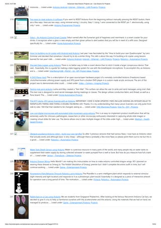 5/2/23, 9:57 AM Advanced View Arduino Projects List - Use Arduino for Projects
https://duino4projects.com/advanced-view-arduino-projects-list/?page31074=5 15/53
motorola…... Listed under: Arduino Android, Internet – Ethernet – LAN Projects, Projects
219. Two ways to reset arduino in software If you want to RESET Arduino from the beginning without manually pressing the RESET button, there
are a few ways. Here are two ways, using minimal wiring / circuitry. Step 1: Using 1 wire connected to the RESET pin 1. electronically, using
only 1 wire…... Listed under: Arduino Programmer Projects
220. Siduri – An Arduino Control Smart Coaster Siduri named after the Sumerian god of happiness and merriment, is a smart coaster for your
drinks. It recognizes when a glass is near empty and then glows yellow to alert waiters that you will be in need of a refill soon. Designed
specifically for…... Listed under: Home Automation Projects
221. How I’m building my bi-copter with Android and Arduino Last year I was fascinated by the "How to build your own Quadrocopter" by Lenz
Grimmer and decided that somehow I should try to do a similar thing. This talk is about the way I'm building a bi-copter using lessons
learned for last year's talk…... Listed under: Arduino Android, Internet – Ethernet – LAN Projects, Projects, Robotics – Automation Projects
222. Discreet Data Logger using Arduino There is no better way to hide a covert device than to stick it inside a larger conspicuous device. That
said... Essentially, this is a guide for making a data logging system for use with the breathalyzer microphone. To accomplish this, an Arduino
and a…... Listed under: Interfacing(USB – RS232 – I2c -ISP) Project Ideas, Projects
223. A DVD Player Hack This is a description of an open source/open hardware project of a remotely controlled Arduino (Freeduino) based
clock/thermometer utilising power supply and VFD panel from a broken DVD player in a custom made acrylic enclosure. The aim of the
project was to demonstrate what could…... Listed under: Video – Camera – Imaging Projects
224. Texting mat using arduino Lusha and May created a "Text-Mat”. This surface can allow the user to write and send messages using one’s feet.
This text-mat is designed to send secret messages during meetings or classes. The design utilizes conductive fabric and thread, as well as a
flora-board. The…... Listed under: Home Automation Projects
225. The KITT-duino, DIY Larson Scanner with an Arduino IMPORTANT: CODE IS NOW UPDATED. FIXES INCLUDE ADDING AN INTEGER VALUE TO
MANIPULATE TIMING AND FIXING A DOUBLE-BLINKING LED. Thanks. It is my understanding that many Larson Scanners can only pulse from
side to side. I felt that that needed to be changed, seeing as…... Listed under: CNC Machines Projects, How To – DIY – Projects
226. Low cost digital microscope with automated slide movement using arduino This is an easy-to-implement product modification that will be
extremely useful for clinicians, pathologists, researchers or other microscopy enthusiasts interested in capturing whole slide images or
creating virtual slides for later use. The device allows one to take multiple images of the slide under high…... Listed under: Medical – Health
based Projects
227. Obstacle avoidance Arduino robot – build your own larryBot So after 5 previous versions that had various flaws, I now have an Arduino robot
that actually works and although basic is very cheap – although there a probably a few more flaws so please point them out to me but this is
a good…... Listed under: Robotics – Automation Projects
228. Water Tank Depth Sensor using Arduino Water is a precious resource in many parts of the world, and many people rely on water tanks to
supplement their water supply by storing collected rainwater or water pumped from a well or bore. But how do you measure how full a tank
is?…... Listed under: Sensor – Transducer – Detector Projects
229. Arduino Dragon Wings Hello World!! I am making this Instructables on how to make arduino controlled dragon wings. XD I planned on
wearing these dressed as Smaug to 'The Hobbit Desolation of Smaug' premier but I didn't complete the entire outfit in time, but I will
continue working…... Listed under: Game – Entertainment Projects
230. Augmenting Plant Behavior Through Robotics using Arduino The PhytoBot is a semi-intelligent plant which responds to external stimulus
(light intensity and light location) and responds to it as a phototropic plant would. Essentially it is designed as a piece of interactive artwork
for operation over a long period of time. The motivation…... Listed under: Projects, Robotics – Automation Projects
231. Rabbit Ears on a Cap using Arduino We are students from Singapore Polytechnic. After looking at the famous Necomimi Arduino Cat Ears, we
decided to give it a try to help us familiarise ourselves with the accelerometer and the arduino. Using the materials that we had on hand, we
managed to produce…... Listed under: Game – Entertainment Projects, Projects
 