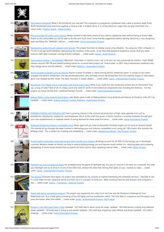 5/2/23, 9:57 AM Advanced View Arduino Projects List - Use Arduino for Projects
https://duino4projects.com/advanced-view-arduino-projects-list/?page31074=5 23/53
339. The Arduino OctoSynth What is the OctoSynth you may ask? The octosynth is a polyphonic synthesizer that is able to produce eight Pulse
Width Modulated tones that form together a musical scale. In English terms, it is a 8 key electronic organ that can play more than one…...
Listed under: Projects, Sound – Audio Projects
340. Microcontrolled AC switch using arduino Always wanted to take total control of your electric appliances even without being at home? Well,
thanks to this instructable you will be able to do that and much more. Some friendly suggestions before starting: Electricity is very dangerous,
read and follow the "DANGER:" advices…... Listed under: Home Automation Projects
341. Representing audio through vibration with Arduino This project functions to display sound using vibration. You plug your iPod, computer, or
TV into it and get tactile feedback representing the loudness of the audio. It can help deaf people to experience sound. Stuff you need:
Arduino USB Cable Computer running Arduino software…... Listed under: Sound – Audio Projects
342. How to Build a Robot – The BeetleBot Welcome! I have been in robotics since I was a kid and I am very passionate by robotics. I learn BEAM
robotics around 1997-98 and started building robots for a science faire project call "Insectroides" in 2001. http://robomaniac.solarbotics.net (
they change server and the website…... Listed under: Robotics – Automation Projects
343. Psycho Scooter Scramble using an Arduino Psycho Scooter Scramble is a blind-driving electric wheelchair game. It consists of two riders,
strapped into electric wheelchairs, and two blindfolded pilots, who remotely control the wheelchairs from the sidelines based on information
given over headset by their driver. The basic mechanic is simple: players…... Listed under: Game – Entertainment Projects, Projects
344. Mug Music: Turn Water Into an Instrument with Arduino and ChucK What if you could turn any conductive surface into an instrument? Like,
say...a mug of water? Best of all, it's cheap; you'll only need $1 worth of extra electrical components (not including the Arduino). For this
project, my friend Harvest and I combined Disney's Touché…... Listed under: Home Automation Projects
345. Making Robots Using Android and Arduino udar Muthu gives a talk on Making Robots Using Android and Arduino at Droidcon India 2011 by
HasGeek. ... Listed under: Arduino Android, Projects, Robotics – Automation Projects
346. PORTABLE FORCED-AIR COOLING UNIT here is growing interest in the commercial production of high-value specialty fruit such as
strawberries, blackberries, raspberries, and blueberries. Much of the small fruit grown in North Carolina is currently marketed through pick-
your-own establishments or roadside stands. A strong demand for these small fruit items…... Listed under: Home Automation Projects
347. Perfboard Hackduino Arduino-compatible circuit Never again will you have to dismantle a finished project just to reuse an Arduino board!
This tutorial will go through the steps involved in fabricating your own Arduino-compatible circuit using just ~$8 of parts (this includes the
ATMega chip!). This is perfect for installing and embedding…... Listed under: Development Board – Kits Projects, Projects
348. A solar tracking automatic motorized window blind retrofit using Arduino Buildings account for 20-40% of total energy use in developed
countries. Window shades (or blinds) can help to reduce building energy use and improve visual comfort (i.e., reducing glare and increasing
daylighting). A recent study showed that occupants are fairly inactive when operating manual roller…... Listed under: Motor Projects
349. Flashlight tag using an Arduino board You probably know the game of flashlight-tag. You just run around in the dark on a campsite. You hold
your flashlight and try to shine it on one of the other kids, without the other kids shining their lights on you. I wanted to make…... Listed
under: Game – Entertainment Projects, Projects
350. Fish Sensing Overview Once again, my project was motivated by my curiosity to explore interesting and unfamiliar territory. I decided to see
if I could make my own capacitive sensor and then use it in a project of some sort. After numerous fiascoes with Arduino and computers, I
was…... Listed under: Sensor – Transducer – Detector Projects
351. StopIt! LED Game (powered by arduino) This project was inspired by this video from YouTube and the Pendulum Challenge Kit from
Makershed.com. Its a simple game consisting of five LED lights and one pushbutton switch. The LEDs flash in a sequence and the player must
press the button when the middle…... Listed under: Game – Entertainment Projects, LED Projects
352. Arduino 3-axis Mini Lazer Paper-Cutter Updated : 16/3 Add step 4, about using the stage. Updated : 18/3 Add photos (cutting vinyl adhesive
sheet) Updated : 19/3 Add step 5, acting as pen plotter Updated : 20/3 Add laser engraving video (Wood) and photo Updated : 22/3 Add 2
drawings…... Listed under: Home Automation Projects
 