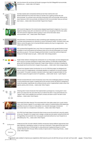 both the Arduino IDE and Atmel AVR Studio to program the AVR ATMega168 microcontroller,
therefore you…... Listed under: LED Projects
36. GETTING STARTED WITH AVR MICROCONTROLLER GETTING STARTED WITH AVR
MICROCONTROLLER.This article will make you familiar how to getting started with AVR
Microcontroller. You will learn each and every thing about AVR microcontroller. What are the
basic features of AVR microcontroller, Architecture of AVR microcontroller? Here you will also
learn about…... Listed under: Microcontroller Programmer Projects
37. AVR Tutorial for Beginners This tutorial series designed specifically for beginners. If you are a
beginner looking to play with cool electronic stuff, then you are going to find this very useful.
This AVR tutorial for beginners series is going to cover all the information about
microcontrollers. I will…... Listed under: Other Projects
38. Attiny13A Motor Controller Board So here's something super interesting and useful, a motor
controller board powered by an Attiny13A to control a Brushed DC Motor. This Motor Driver uses
PWM to control the gate of an N Channel IRFZ44N mosfet by the Tap of a single button. I've…...
Listed under: Motor Projects
39. XOD-powered Rechargeable Solar Lamp There are inexpensive solar garden/walkway lamps
available at most home goods and hardware stores. But as the old saying goes, you usually
get what you pay for. The usual charging and illumination circuits they use are simple and
cheap, but the light output you get…... Listed under: Solar energy projects
40. Project Green Stations: Prototype Zero Introduction For our final project, we have designed and
built a 'proof of concept' prototype for Project Green Stations, an externally funded student
group with the following mission statement: Project Green Stations is all about changing the
way people see the environment. Imagine the go-green…... Listed under: Solar energy projects
41. Phased Array Speaker System Introduction For our ECE 4760 final project, we designed and
built an array of 12 independently-controllable speakers to implement an acoustic phased-
array system. The system samples a standard audio input signal at approximately 44.1 kHz,
and then outputs this signal to each of 12 speakers,…... Listed under: Sound - Audio Projects
42. Infrared Universal Remote Control Introduction One of the more challenging aspects of owning
a home entertainment system is dealing with all the remote controls. My device is designed to
tackle this problem. Specifically, the universal remote control I implemented is able to learn the
signals used by other remote…... Listed under: Other Projects
43. A Moving Alarm Clock Introduction We implemented a prototype for a moving alarm clock
which runs away from the user when they try to silence the alarm. It has all the features of a
“regular” alarm clock: settable time and alarm, snooze, and alarm on/off. The alarm clock
displays…... Listed under: Clock Projects
44. Automated Drink Mixer Abstract The automated drink mixer takes orders from a push-button
menu, and moves a regular 16-ounce glass under a series of inverted bottles while dispensing
specified amounts of mixers to make perfect non-alcoholic beverages. Introduction If
you’ve ever been to a crowded bar or restaurant…... Listed under: Motor Projects
45. ECE 4760 Final Project Report Introduction Most homes across the world lack a security system
of any sort. The goal of our project was to design a simple security system using the Atmel AVR
ATmega1284p microcontroller that most people could build without too much hassle for an
affordable price. This…... Listed under: Other Projects
46. EYEMouse ELECTRO-OCULAR CURSOR CONTROL Introduction Several different approaches have
been explored in developing a system to track eye movements. These approaches span from
measuring reflections of infrared light to using advanced imaging techniques to monitor
specific features within the eye. While a variety of reports exist on measuring infrared…... Listed
under: Other Projects
This website uses cookies to improve your experience. We'll assume you're ok with this, but you can opt-out if you wish. Privacy Policy
ACCEPT
 