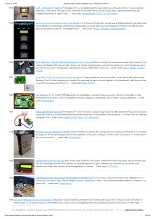 7/22/23, 10:32 AM Advanced View of Projects Raspberry Pi List - Raspberry PI Projects
https://projects-raspberry.com/advanced-view-of-projects-raspberry-pi-list/ 100/184
1122. LapPi – A Raspberry Pi Netbook The Raspberry Pi is a remarkable machine. Lightweight, powerful, and until now it was completely
tethered to a wall socket. The LapPi is built to free the Pi! It's made from a mixture of spare parts, unallocated electronics, and
scrapped components & cables I have…... Listed under: Interfacing(USB - RS232 - I2c -ISP) Projects
1123. Monitor your home temperature using your Raspberry Pi At the end of the project you will have a WWW dashboard that looks similar
to this: Multiple Sensors Display a temperature history graph per sensor What you need: Raspberry Pi Model A or B The following
parts are available through the PrivateEyePi Store:…... Listed under: Sensor - Transducer - Detector Projects
1124. Build a Raspberry Pi-Based Cable Shutter Release for Sony Cameras Replacing a simple and inexpensive remote cable release for your
camera with Raspberry Pi may seem like a classic case of over-engineering, but using the tiny machine to control the camera opens
up a whole new world of photographic opportunities. Using a simple Python script, you…... Listed under: Video - Camera - Imaging
Projects
1125. Controlling DC Motors Using Python With a Raspberry Pi Objective What we plan to do is safely connect one or two motors to the
Raspberry Pi with as few components as possible. Once we have the electronics put together on the breadboard, I will show you how
to control them easily using Python to…... Listed under: Motor Projects
1126. The “Raspberry Pi” Pie For the "PI/E Day Contest" on instructables, I wanted to make a pie which I have not made before. I kept
thinking what to do and as I saw a few Raspberry Pi Science projects on Instructable, I got an idea of making a Raspberry…... Listed
under: Other Projects
1127. MBeat USB-M7HUB 7 port hub The Raspberry Pi is often not able to supply enough power to USB peripherals through it’s own power
supply and a USB hub is recommended to ensure power drops don’t cause problems in the processor. This means you will need two
plug packs. One…... Listed under: Interfacing(USB - RS232 - I2c -ISP) Projects
1128. Raspicase: Caja para Raspberry Pi (English version here) Bueno, despues de investigar para que podía usar mi Raspberry Pi comprada
en raspipc.es , me di cuenta que gracias al sistema operativo Xbian podía conseguir un media center con acceso a los ficheros de mi
NAS, a los de un disco…... Listed under: Other Projects
1129. Use Itead SDK to Drive a 1602 LED Itead Studio made an SDK for linux system of Allwinner A10/20 chip before, which provided users
with the underlying hardware driver interface for quick development of upper software, thus those who are not familiar with
hardware can easily make a variety of creative applications combined…... Listed under: LED Projects
1130. Department of Redundancy Department: Raspberry Pi Raspberry Pie Pi, is, of course, a useful tool in math - but a Raspberry Pi is a
useful tool in all kinds of ways. We are delighted to own a Raspberry Pi - which is sort of like the Naked Mole Rat of computers: it's a
credit-card…... Listed under: Other Projects
1131. Using 20×4 RGB LCD over i2c with a Raspberry Pi Recently, I’ve been dabbling with electronics to fill the void of spare time I’ve found myself with while I’m
between jobs. I’m currently working on a half-baked idea to create some sort of digital assistant who will take instructions in some form, and then read…...
Listed under: LCD Projects
This website uses cookies to improve your experience. We'll assume you're ok with this, but you can opt out if you wish. Check Privacy Policy
ACCEPT
 