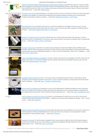 7/22/23, 10:32 AM Advanced View of Projects Raspberry Pi List - Raspberry PI Projects
https://projects-raspberry.com/advanced-view-of-projects-raspberry-pi-list/ 102/184
1143. RasPI-Surv: a Raspberry-based scalable SMS remote controlled video surveillance system RasPI-Surv, based on: A system controller
based on Raspberry PI A practical (and modifications-friendly) command/telemetry interface via SMS messages, using the very well
known SIM-900 module from ITEAD. A set of wireless video cameras with good motion detection feature A internet router/modem
with wireless access…... Listed under: Wireless projects
1144. Arm/Disarm Using a Switch Project Description In this project I will show you how to arm/disarm an alarm zone using a tactile switch
connected to your Raspberry Pi. Software Edit the globals.py file by typing the following command at the command prompt:
Configure the arm/disarm variables as per figure…... Listed under: Interfacing(USB - RS232 - I2c -ISP) Projects
1145. Boot the Raspberry Pi from USB Hello world, time for me to gift some raspberry pi to the people. So here's my story, I recently
graduated high school and I've been working with the school's IT guy for my senior year. When I graduated, he decided to get me
the latest…... Listed under: Interfacing(USB - RS232 - I2c -ISP) Projects
1146. Raspberry Pi – Network Spy Energy Saver The subwoofer we had in our home cinema setup died a few weeks ago, so I did my
research and found a nice replacement. The only thing I didn't spot was the fact it never goes into standby if there's no signal (unlike
the old…... Listed under: Internet - Ethernet - LAN Projects
1147. Raspberry Pi Audio Player A minimalistic music player based on Raspberry Pi model B with HifiBerry DAC and ATXRaspi power
controller I made this with the help (also economical) of my father. Inspired by: http://www.hifiberry.com/forums/topic/small-media-...
and http://www.crazy-audio.com/2014/03/a-standalone-st... Here's my first instructable! Step 1: What I used 1. A Raspberry…... Listed
under: Sound - Audio Projects
1148. A 50 year-old Teletype Powered by a Raspberry Pi I’ve been a nerd for a very long time; As a teenager in the 1970’s I drove up to the
Western Union office in my hometown of Buffalo, New York and asked if they had any old teletypes they’d like to get rid of; The…...
Listed under: Development Board - Kits Projects
1149. Flood/Water Presence Sensor How it works This sensor has strips of metal plated probes that when in the presence of liquids
change the resistance that will activate the internal switch. It can be mounted for example on a skirting board, with the the wireless
sensor or Raspberry…... Listed under: Sensor - Transducer - Detector Projects
1150. Stream games to your Raspberry Pi 2 Moonlight is an open source implementation of NVIDIA's GameStream protocol. Moonlight
allows you to stream your full collection of Steam games (and other applications) from your GeForce Experience compatible PC to
any supported device and play them. These instructions will help you build your own…... Listed under: Game - Entertainment Projects
1151. Using the Raspberry Pi’s GPIO Pins to Drive an LED Scope: To use the Raspberry Pi’s GPIO Pins to turn an LED on and off, and to
introduce the basic GPIO functionality of the pi. BOM: – 1 raspberry pi (I’m using rev B) with Raspbian OS installed – 1 LED – 1 1kohm
current…... Listed under: LED Projects
1152. Raspberry Pi Wall Display Without X-Windows This Instructable will walk through using a Raspberry Pi and a monitor or television to
create a digital sign or display. A digital display like this can be used at home, at a company, or at any organization to display
upcoming events, notices, calendars, photos,…... Listed under: LCD Projects
1153. Raspberry Pi Time Clock This build combines a Raspberry Pi with a rotary-encoder, an RGB LED and an OLED character display to
create a time clock that logs my time on tasks directly to a Google Docs spreadsheet. Motivation Whenever I have to record time
against projects, I find…... Listed under: Clock - Timer Projects
This website uses cookies to improve your experience. We'll assume you're ok with this, but you can opt out if you wish. Check Privacy Policy
ACCEPT
 
