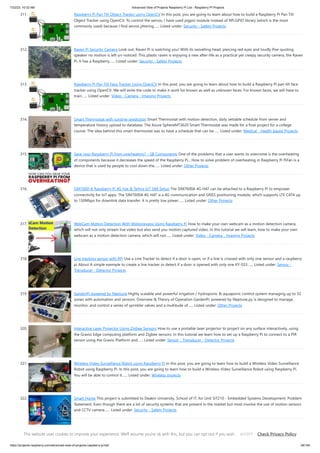 7/22/23, 10:32 AM Advanced View of Projects Raspberry Pi List - Raspberry PI Projects
https://projects-raspberry.com/advanced-view-of-projects-raspberry-pi-list/ 28/184
311. Raspberry Pi Pan Tilt Object Tracker using OpenCV In this post, you are going to learn about how to build a Raspberry Pi Pan Tilt
Object Tracker using OpenCV. To control the servos, I have used pigpio module instead of RPi.GPIO library (which is the most
commonly used) because I find servos jittering…... Listed under: Security - Safety Projects
312. Raven Pi Security Camera Look out, Raven Pi is watching you! With its swivelling head, piercing red eyes and loudly Poe-quoting
speaker no motion is left un-noticed. This plastic raven is enjoying a new after-life as a practical yet creepy security camera, the Raven
Pi. It has a Raspberry…... Listed under: Security - Safety Projects
313. Raspberry Pi Pan Tilt Face Tracker Using OpenCV In this post, you are going to learn about how to build a Raspberry Pi pan tilt face
tracker using OpenCV. We will write the code to make it work for known as well as unknown faces. For known faces, we will have to
train…... Listed under: Video - Camera - Imaging Projects
314. Smart Thermostat with runtime prediction Smart Thermostat with motion detection, daily settable schedule from server and
temperature history upload to database. The Azure SphereMT3620 Smart Thermostat was made for a final project for a college
course. The idea behind this smart thermostat was to have a schedule that can be…... Listed under: Medical - Health based Projects
315. Save your Raspberry Pi from overheating? – SB Components One of the problems that a user wants to overcome is the overheating
of components because it decreases the speed of the Raspberry Pi... How to solve problem of overheating in Raspberry Pi PiFan is a
device that is used by people to cool down the…... Listed under: Other Projects
316. SIM7600-A Raspberry Pi 4G Hat & Telnyx IoT SIM Setup The SIM7600A 4G HAT can be attached to a Raspberry Pi to empower
connectivity for IoT apps. The SIM7600A 4G HAT is a 4G communication and GNSS positioning module, which supports LTE CAT4 up
to 150Mbps for downlink data transfer. It is pretty low power…... Listed under: Other Projects
317. WebCam Motion Detection With Motioneyeos Using Raspberry Pi How to make your own webcam as a motion detection camera,
which will not only stream live video but also send you motion captured video. In this tutorial we will learn, how to make your own
webcam as a motion detection camera, which will not…... Listed under: Video - Camera - Imaging Projects
318. Line tracking sensor with RPi Use a Line Tracker to detect if a door is open, or if a line is crossed with only one sensor and a raspberry
pi About A simple exemple to create a line tracker or detect if a door is opened with only one KY-033…... Listed under: Sensor -
Transducer - Detector Projects
319. GardenPi powered by Neptune Highly scalable and powerful irrigation / hydroponic & aquaponic control system managing up to 32
zones with automation and sensors. Overview & Theory of Operation GardenPi, powered by Neptune.py is designed to manage,
monitor, and control a series of sprinkler valves and a multitude of…... Listed under: Other Projects
320. Interactive Laser Projector Using Zigbee Sensors How to use a portable laser projector to project on any surface interactively, using
the Gravio Edge computing platform and Zigbee sensors. In this tutorial we learn how to set up a Raspberry Pi to connect to a PIR
sensor using the Gravio Platform and…... Listed under: Sensor - Transducer - Detector Projects
321. Wireless Video Surveillance Robot using Raspberry Pi In this post, you are going to learn how to build a Wireless Video Surveillance
Robot using Raspberry Pi. In this post, you are going to learn how to build a Wireless Video Surveillance Robot using Raspberry Pi.
You will be able to control it…... Listed under: Wireless projects
322. Smart Home This project is submitted to Deakin University, School of IT, for Unit SIT210 - Embedded Systems Development. Problem
Statement: Even though there are a lot of security systems that are present in the market but most involve the use of motion sensors
and CCTV camera…... Listed under: Security - Safety Projects
323. Trick or Treat Dispenser Voice-activated treat dispenser. COVID-19. Novel coronavirus. Social Distancing. Despair. Loneliness. No friends. It's the opposite of
Halloween. I love Halloween. One of my favorite holidays of all time, ever since I got to dress up like Gordy from Star Trek (life goals). So, in this…... Listed under:
This website uses cookies to improve your experience. We'll assume you're ok with this, but you can opt out if you wish. Check Privacy Policy
ACCEPT
 